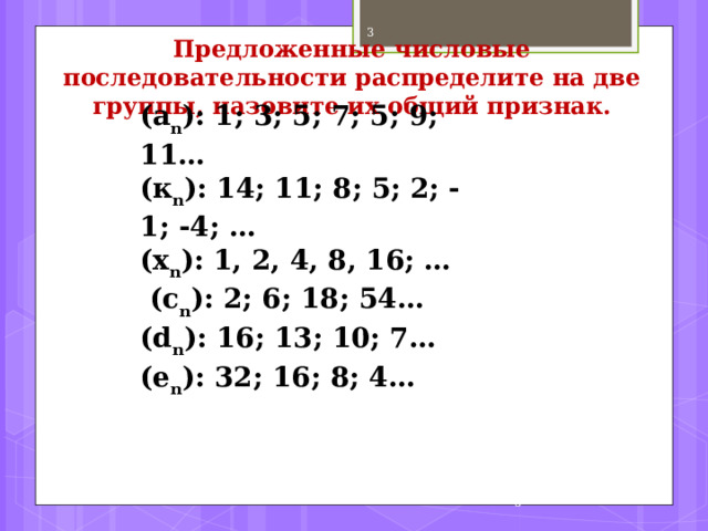  Предложенные числовые последовательности распределите на две группы, назовите их общий признак.   (a n ): 1; 3; 5; 7; 5; 9; 11… ( к n ): 14; 11; 8; 5; 2; - 1; -4; … ( х n ): 1, 2, 4, 8, 16; …  (c n ): 2; 6; 18; 54… (d n ): 16; 13; 10; 7… (e n ): 32; 16; 8; 4…  