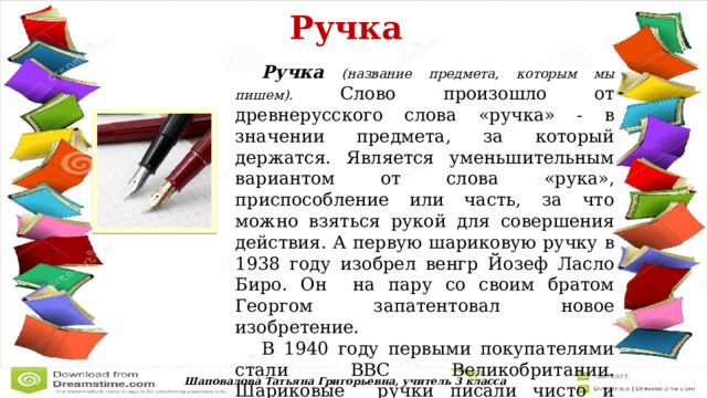  Ручка   Ручка  (название предмета, которым мы пишем). Слово произошло от древнерусского слова «ручка» - в значении предмета, за который держатся. Является уменьшительным вариантом от слова «рука», приспособление или часть, за что можно взяться рукой для совершения действия. А первую шариковую ручку в 1938 году изобрел венгр Йозеф Ласло Биро. Он на пару со своим братом Георгом запатентовал новое изобретение.  В 1940 году первыми покупателями стали ВВС Великобритании. Шариковые ручки писали чисто и аккуратно, а чернила в них были достаточно густыми, чтобы не оставлять клякс. Шаповалова Татьяна Григорьевна, учитель 3 класса 