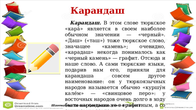  Карандаш   Карандаш. В этом слове тюркское «кара́» является в своем наиболее обычном значении — «черный». «Даш» («таш») тоже тюркское слово, значащее «камень»; очевидно, «карадаш» некогда понималось как «черный камень» — графит. Отсюда и наше слово. А сами тюркские языки, подарив нам его, приняли для карандаша совсем другое наименование: он у тюркоязычных народов называется обычно «куршу́н кале́м» — «свинцовое перо»: у восточных народов очень долго в ходу были карандаши не с графитным, а со свинцовым сердечником. Шаповалова Татьяна Григорьевна, учитель 3 класса 