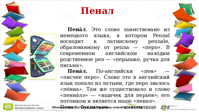  Пенал   Пена́л . Это слово заимствовано из немецкого языка, в котором Pennal восходит к латинскому pennale, образованному от penna — «перо». В современном английском находим родственное pen — «перышко, ручка для письма».  Пена́л. По-английски «пен» — «писчее перо». Слово это в английский язык попало из латыни, где перо звалось «пе́нна». Там же существовало и слово «пенна́лэ» — «ящичек для перьев»; его потомком и является наше «пенал». Пенал буквально — «вместилище для перьев». Шаповалова Татьяна Григорьевна, учитель 3 класса 