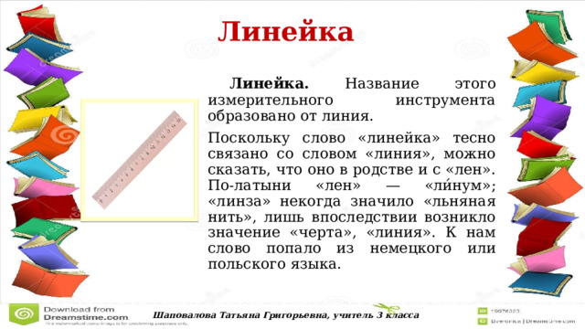  Линейка   Линейка. Название этого измерительного инструмента образовано от линия. Поскольку слово «линейка» тесно связано со словом «линия», можно сказать, что оно в родстве и с «лен». По-латыни «лен» — «ли́нум»; «линза» некогда значило «льняная нить», лишь впоследствии возникло значение «черта», «линия». К нам слово попало из немецкого или польского языка. Шаповалова Татьяна Григорьевна, учитель 3 класса 