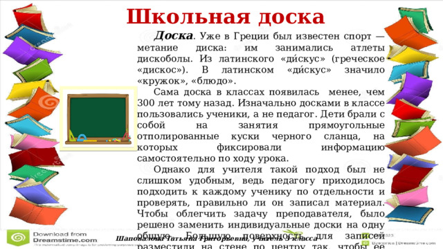  Школьная доска   Доска . Уже в Греции был известен спорт — метание диска: им занимались атлеты дискоболы. Из латинского «ди́скус» (греческое «дискос»). В латинском «ди́скус» значило «кружок», «блюдо».  Сама доска в классах появилась менее, чем 300 лет тому назад. Изначально досками в классе пользовались ученики, а не педагог. Дети брали с собой на занятия прямоугольные отполированные куски черного сланца, на которых фиксировали информацию самостоятельно по ходу урока.  Однако для учителя такой подход был не слишком удобным, ведь педагогу приходилось подходить к каждому ученику по отдельности и проверять, правильно ли он записал материал. Чтобы облегчить задачу преподавателя, было решено заменить индивидуальные доски на одну общую. Большую поверхность для записей разместили на стене по центру так, чтобы ее было видно даже сидящим на задних партах. Шаповалова Татьяна Григорьевна, учитель 3 класса 