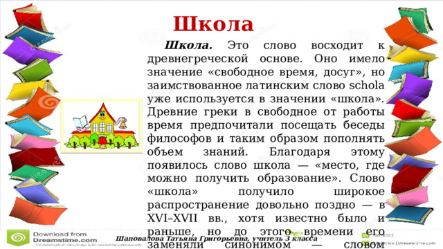  Школа   Школа. Это слово восходит к древнегреческой основе. Оно имело значение «свободное время, досуг», но заимствованное латинским слово schola уже используется в значении «школа». Древние греки в свободное от работы время предпочитали посещать беседы философов и таким образом пополнять объем знаний. Благодаря этому появилось слово школа — «место, где можно получить образование». Слово «школа» получило широкое распространение довольно поздно — в XVI–XVII вв., хотя известно было и раньше, но до этого времени его заменяли синонимом — словом «училище». Шаповалова Татьяна Григорьевна, учитель 3 класса 