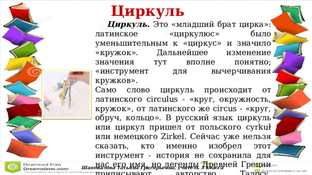  Циркуль   Циркуль. Это «младший брат цирка»: латинское «циркулюс» было уменьшительным к «циркус» и значило «кружок». Дальнейшее изменение значения тут вполне понятно; «инструмент для вычерчивания кружков». Само слово циркуль происходит от латинского circulus - «круг, окружность, кружок», от латинского же circus - «круг, обруч, кольцо». В русский язык циркуль или циркул пришел от польского cyrkuɫ или немецкого Zirkel. Сейчас уже нельзя сказать, кто именно изобрел этот инструмент - история не сохранила для нас его имя, но легенды Древней Греции приписывают авторство Талосу, племяннику знаменитого Дедала, первого «воздухоплавателя» древности. Шаповалова Татьяна Григорьевна, учитель 3 класса 