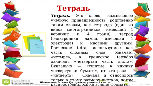  Тетрадь  Тетрадь. Это слово, называющее учебную принадлежность, родственно таким словам, как тетраэдр (один из видов многогранников, имеющий 4 вершины и 4 грани), тетрод (электронная лампа, имеющая 4 электрода) и многими другими. Греческое tetra, используемое как часть сложных слов, означает «четыре», а греческое tetrados означает «четвертая часть листа». Буквально — «сшитые в книжку четвертушки бумаги», от «тэтрас» — «четверть».  Сначала и относилось только к этому размеру листков, потом распространилось на всякие форматы. Шаповалова Татьяна Григорьевна, учитель 3 класса 