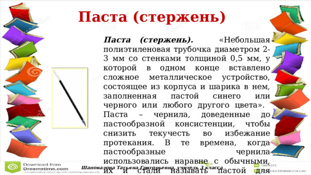  Паста (стержень)  Паста (стержень). «Небольшая полиэтиленовая трубочка диаметром 2-3 мм со стенками толщиной 0,5 мм, у которой в одном конце вставлено сложное металлическое устройство, состоящее из корпуса и шарика в нем, заполненная пастой синего или черного или любого другого цвета». Паста – чернила, доведенные до пастообразной консистенции, чтобы снизить текучесть во избежание протекания. В те времена, когда пастообразные чернила использовались наравне с обычными, их и стали называть пастой для отличия. Шаповалова Татьяна Григорьевна, учитель 3 класса 