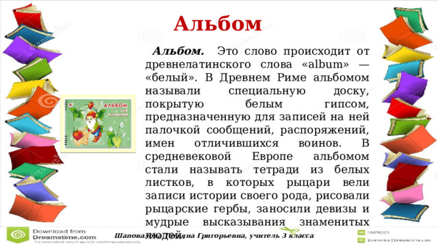  Альбом   Альбом. Это слово происходит от древнелатинского слова «album» — «белый». В Древнем Риме альбомом называли специальную доску, покрытую белым гипсом, предназначенную для записей на ней палочкой сообщений, распоряжений, имен отличившихся воинов. В средневековой Европе альбомом стали называть тетради из белых листков, в которых рыцари вели записи истории своего рода, рисовали рыцарские гербы, заносили девизы и мудрые высказывания знаменитых людей. Шаповалова Татьяна Григорьевна, учитель 3 класса 