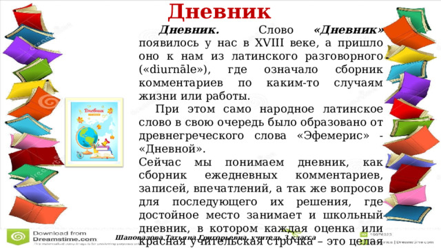  Дневник   Дневник. Слово «Дневник» появилось у нас в XVIII веке, а пришло оно к нам из латинского разговорного («diurnāle»), где означало сборник комментариев по каким-то случаям жизни или работы.  При этом само народное латинское слово в свою очередь было образовано от древнегреческого слова «Эфемерис» - «Дневной». Сейчас мы понимаем дневник, как сборник ежедневных комментариев, записей, впечатлений, а так же вопросов для последующего их решения, где достойное место занимает и школьный дневник, в котором каждая оценка или красная учительская строчка – это целая невыдуманная история. Шаповалова Татьяна Григорьевна, учитель 3 класса 