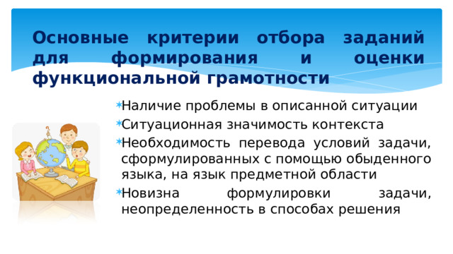 Основные критерии отбора заданий для формирования и оценки функциональной грамотности Наличие проблемы в описанной ситуации Ситуационная значимость контекста Необходимость перевода условий задачи, сформулированных с помощью обыденного языка, на язык предметной области Новизна формулировки задачи, неопределенность в способах решения 