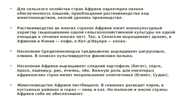 Для сельского хозяйства стран Африки характерна низкая обеспеченность пашней, преобладание растениеводства над животноводством, низкий уровень производства.  Растениеводство во многих странах Африки носит монокультурный характер (выращивание одной сельскохозяйственной культуры на одной площади в течение многих лет). Так, в Сенегале выращивают арахис, в Эфиопии и Кении — кофе, в Кот-д'Ивуаре — какао.   Население Средиземноморья традиционно выращивает цитрусовые, оливки. В оазисах культивируется финиковая пальма.   Население Африки выращивает сладкий картофель (батат), сорго, просо, пшеницу, рис, ячмень, лён. Важную роль для некоторых африканских стран имеет возделывание хлопчатника (Египет, Судан).   Животноводство Африки пастбищное. В саваннах разводят коров, в пустынных районах и горах — овец и коз. Но молоком и мясом страны Африки себя не обеспечивают. 