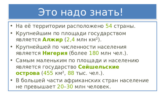 Это надо знать! На её территории расположено  54  страны. Крупнейшим по площади государством является  Алжир  ( 2,4  млн км²).  Крупнейшей по численности населения является  Нигерия  (более  180  млн чел.). Самым маленьким по площади и населению является государство  Сейшельские острова  ( 455  км²,  88  тыс. чел.).  В большей части африканских стран население не превышает  20 – 30  млн человек. 