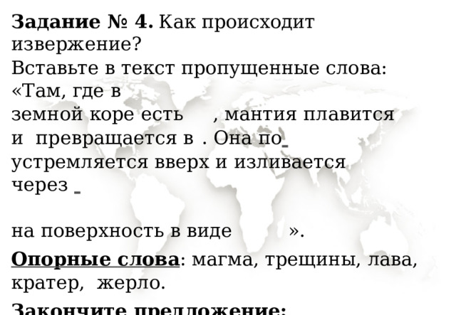Задание  № 4.  Как  происходит  извержение? Вставьте  в  текст  пропущенные  слова:  «Там,  где  в земной  коре  есть   ,  мантия  плавится  и  превращается  в  .  Она  по   устремляется  вверх и  изливается  через   на поверхность  в виде  ». Опорные слова : магма, трещины, лава, кратер,  жерло. Закончите предложение:  «Извержения  часто быва ю т  в б лиз и   ». 