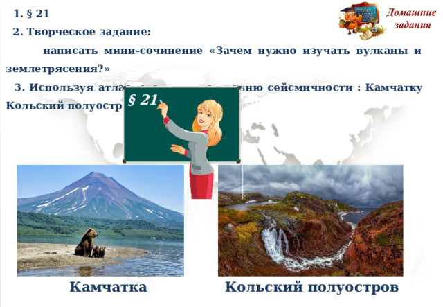  1. §  21  2. Творческое  задание:   написать  мини-сочинение  «Зачем нужно  изучать  вулканы  и  землетрясения?»  3. Используя а т л а с, ср а внит ь по уровню с е йсми ч н о с т и : Камчатку Кольский п о л у о с т ро в. § 21 Камчатка Кольский п о л у о с т ро в 