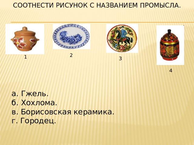СООТНЕСТИ РИСУНОК С НАЗВАНИЕМ ПРОМЫСЛА. 2 1 3 4  а. Гжель.  б. Хохлома.  в. Борисовская керамика.  г. Городец. 