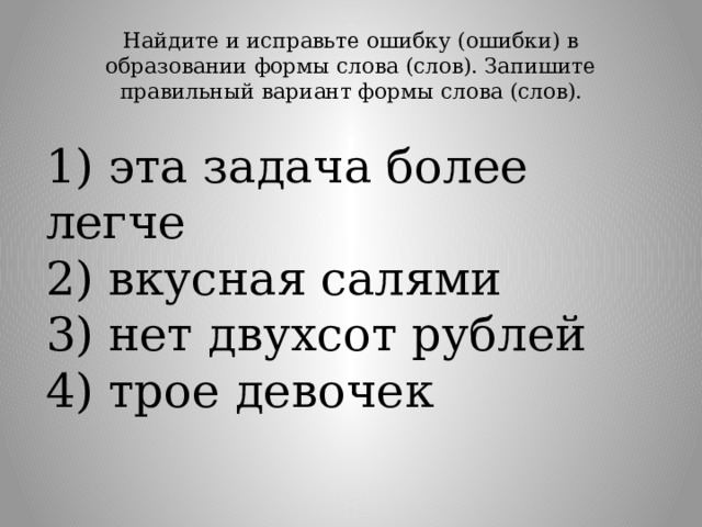Найдите и исправьте ошибку (ошибки) в образовании формы слова (слов). Запишите правильный вариант формы слова (слов).   1) эта задача более легче  2) вкусная салями  3) нет двухсот рублей  4) трое девочек 