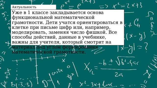 Актуальность Уже в 1 классе закладывается основа функциональной математической грамотности. Дети учатся ориентироваться в клетке при письме цифр или, например, моделировать, заменяя число фишкой. Все способы действий, данные в учебнике, важны для учителя, который смотрит на материал под углом формирования математической грамотности. 