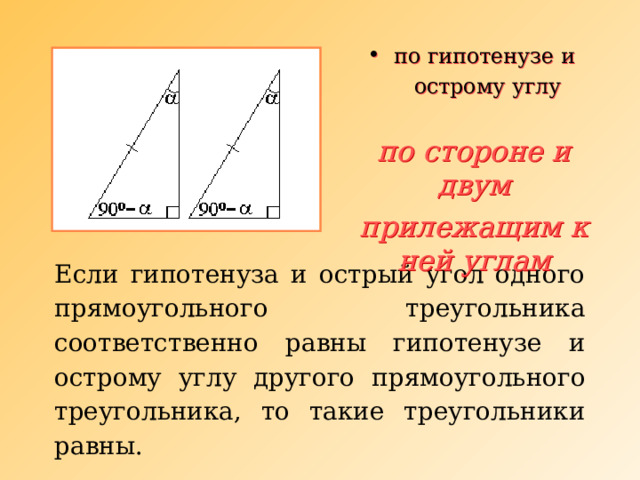  по гипотенузе и  острому углу по стороне и двум прилежащим к ней  углам Если гипотенуза и острый угол одного прямоугольного треугольника соответственно равны гипотенузе и острому углу другого прямоугольного треугольника, то такие треугольники равны. 