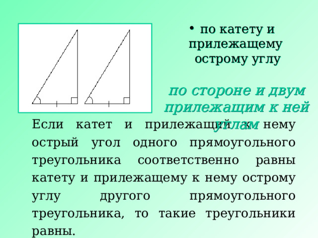 по катету и прилежащему острому углу по стороне и двум прилежащим к ней углам Если катет и прилежащий к нему острый угол одного прямоугольного треугольника соответственно равны катету и прилежащему к нему острому углу другого прямоугольного треугольника, то такие треугольники равны. 