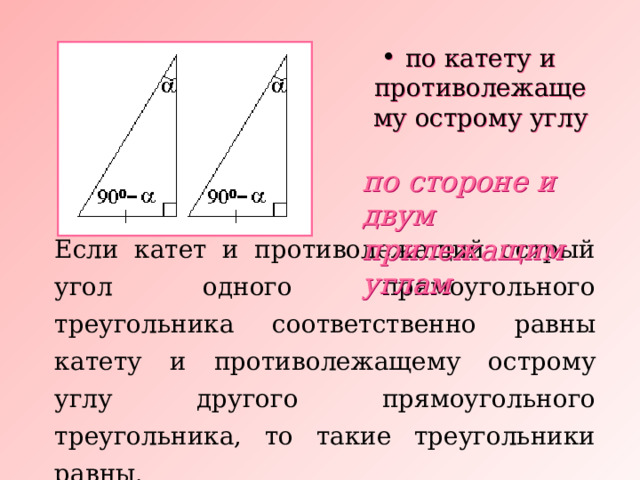 по катету и противолежащему острому углу по стороне и двум прилежащим углам Если катет и противолежащий острый угол одного прямоугольного треугольника соответственно равны катету и противолежащему острому углу другого прямоугольного треугольника, то такие треугольники равны. 