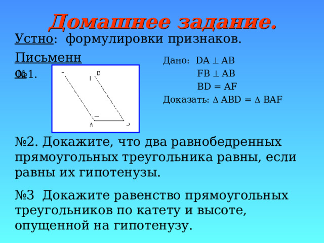 Домашнее задание. Устно : формулировки признаков . Письменно: Дано: DA  AB  FB  AB  BD = AF Доказать:  ABD =  BAF № 1. № 2. Докажите, что два равнобедренных прямоугольных треугольника равны, если равны их гипотенузы. № 3 Докажите равенство прямоугольных треугольников по катету и высоте, опущенной на гипотенузу. 