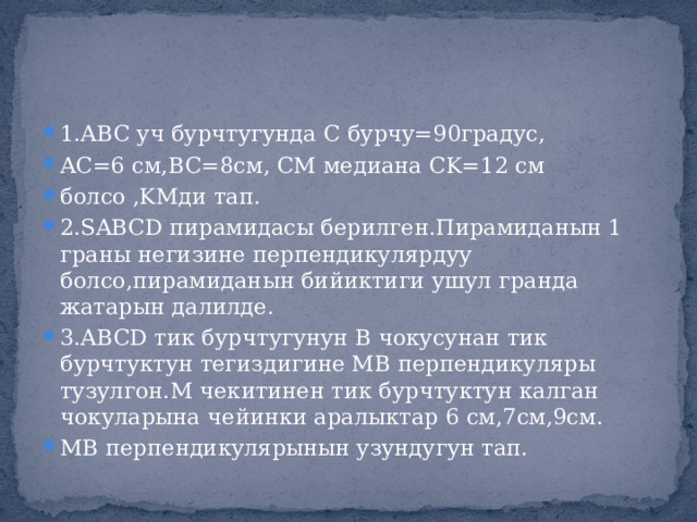 1.ABC уч бурчтугунда С бурчу=90градус, AC=6 см,BC=8см, CM медиана CK=12 см болсо ,KMди тап. 2.SABCD пирамидасы берилген.Пирамиданын 1 граны негизине перпендикулярдуу болсо,пирамиданын бийиктиги ушул гранда жатарын далилде. 3.ABCD тик бурчтугунун В чокусунан тик бурчтуктун тегиздигине МВ перпендикуляры тузулгон.М чекитинен тик бурчтуктун калган чокуларына чейинки аралыктар 6 см,7см,9см. МВ перпендикулярынын узундугун тап. 