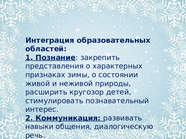 Интеграция образовательных областей: 1. Познание : закрепить представления о характерных признаках зимы, о состоянии живой и неживой природы, расширить кругозор детей, стимулировать познавательный интерес. 2. Коммуникация: развивать навыки общения, диалогическую речь. 3.  Научить видеть вокруг себя прекрасное, замечать, наблюдать, узнавать;   воспитывать любовь к природе 