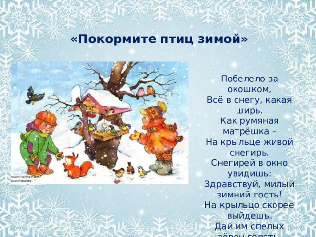   «Покормите птиц зимой» Побелело за окошком, Всё в снегу, какая ширь. Как румяная матрёшка – На крыльце живой снегирь. Снегирей в окно увидишь: Здравствуй, милый зимний гость! На крыльцо скорее выйдешь. Дай им спелых зёрен горсть. 