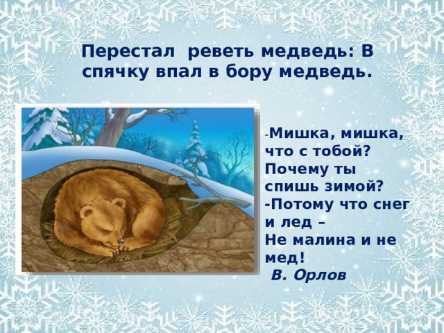Перестал реветь медведь: В спячку впал в бору медведь. - Мишка, мишка, что с тобой? Почему ты спишь зимой? -Потому что снег и лед – Не малина и не мед!   В. Орлов 