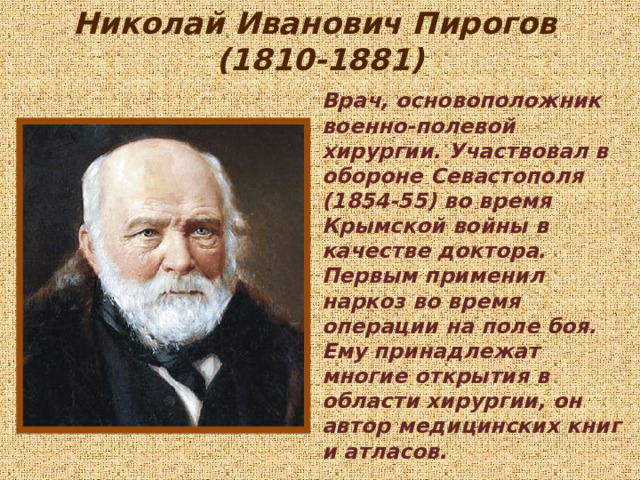 Николай Иванович Пирогов  (1810-1881) Врач, основоположник военно-полевой хирургии. Участвовал в обороне Севастополя (1854-55) во время Крымской войны в качестве доктора. Первым применил наркоз во время операции на поле боя. Ему принадлежат многие открытия в области хирургии, он автор медицинских книг и атласов. 