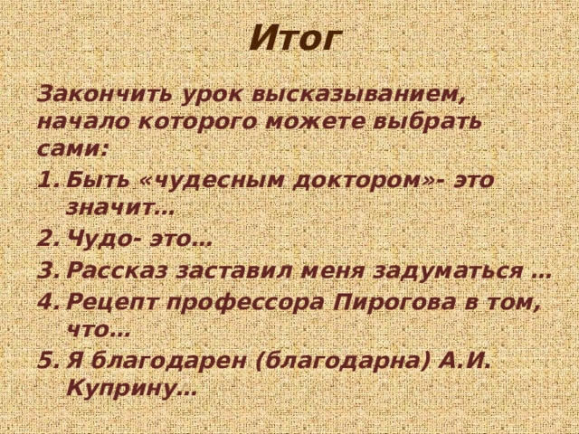 Итог Закончить урок высказыванием, начало которого можете выбрать сами: Быть «чудесным доктором»- это значит… Чудо- это… Рассказ заставил меня задуматься … Рецепт профессора Пирогова в том, что… Я благодарен (благодарна) А.И. Куприну… 