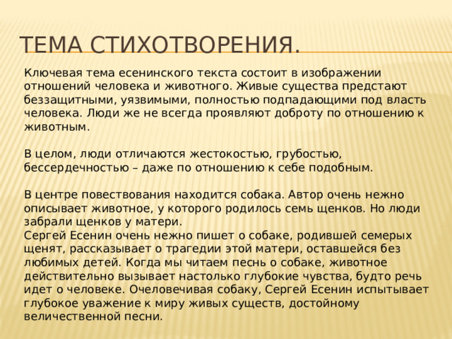 Тема стихотворения. Ключевая тема есенинского текста состоит в изображении отношений человека и животного. Живые существа предстают беззащитными, уязвимыми, полностью подпадающими под власть человека. Люди же не всегда проявляют доброту по отношению к животным. В целом, люди отличаются жестокостью, грубостью, бессердечностью – даже по отношению к себе подобным. В центре повествования находится собака. Автор очень нежно описывает животное, у которого родилось семь щенков. Но люди забрали щенков у матери. Сергей Есенин очень нежно пишет о собаке, родившей семерых щенят, рассказывает о трагедии этой матери, оставшейся без любимых детей. Когда мы читаем песнь о собаке, животное действительно вызывает настолько глубокие чувства, будто речь идет о человеке. Очеловечивая собаку, Сергей Есенин испытывает глубокое уважение к миру живых существ, достойному величественной песни. Произведение С.А. Есенина — это своего рода гимн святому чувству материнства. 