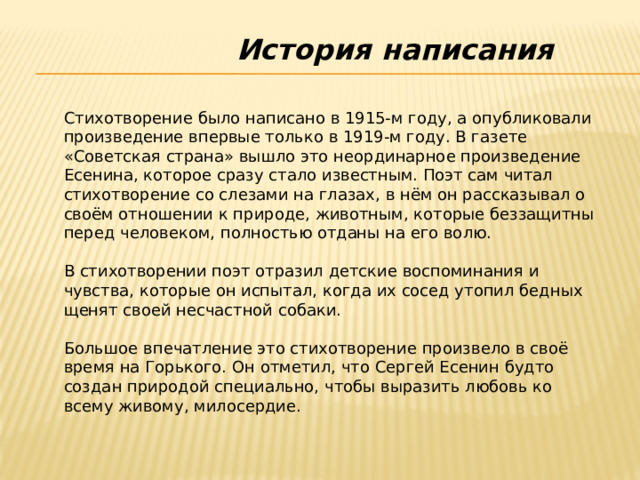 История написания Стихотворение было написано в 1915-м году, а опубликовали произведение впервые только в 1919-м году. В газете «Советская страна» вышло это неординарное произведение Есенина, которое сразу стало известным. Поэт сам читал стихотворение со слезами на глазах, в нём он рассказывал о своём отношении к природе, животным, которые беззащитны перед человеком, полностью отданы на его волю. В стихотворении поэт отразил детские воспоминания и чувства, которые он испытал, когда их сосед утопил бедных щенят своей несчастной собаки. Большое впечатление это стихотворение произвело в своё время на Горького. Он отметил, что Сергей Есенин будто создан природой специально, чтобы выразить любовь ко всему живому, милосердие. 