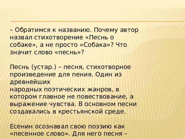 – Обратимся к названию. Почему автор назвал стихотворение «Песнь о собаке», а не просто «Собака»? Что значит слово «песнь»? Песнь (устар.) – песня, стихотворное произведение для пения. Один из древнейших народных поэтических жанров, в котором главное не повествование, а выражение чувства. В основном песни создавались в крестьянской среде. Есенин осознавал свою поэзию как «песенное слово». Для него песня – высшая ценность по сравнению «с просто стихами», это синоним подлинной поэзии. 