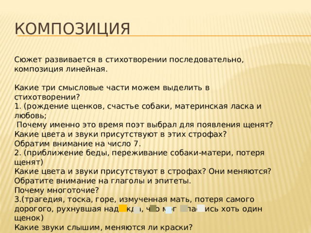Композиция Сюжет развивается в стихотворении последовательно, композиция линейная. Какие три смысловые части можем выделить в стихотворении? 1. (рождение щенков, счастье собаки, материнская ласка и любовь;  Почему именно это время поэт выбрал для появления щенят? Какие цвета и звуки присутствуют в этих строфах? Обратим внимание на число 7. 2. (приближение беды, переживание собаки-матери, потеря щенят) Какие цвета и звуки присутствуют в строфах? Они меняются? Обратите внимание на глаголы и эпитеты. Почему многоточие? 3.(трагедия, тоска, горе, измученная мать, потеря самого дорогого, рухнувшая надежда, что мог спастись хоть один щенок) Какие звуки слышим, меняются ли краски? Изменение цветовой гаммы: Поэт передаёт движение от жизни к смерти, используя приём цветописи. 