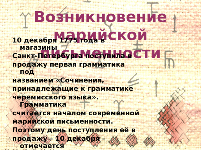 Возникновение марийской письменности 10 декабря 1775 года в магазины Санкт-Петербурга поступила в продажу первая грамматика под названием «Сочинения, принадлежащие к грамматике черемисского языка». Грамматика считается началом современной марийской письменности. Поэтому день поступления её в продажу – 10 декабря – отмечается как День марийской письменности (Марий тиште кече). 