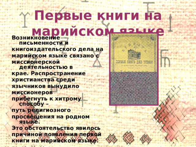 Первые книги на марийском языке Возникновение письменности и книгоиздательского дела на марийском языке связано с миссионерской деятельностью в крае. Распространение христианства среди язычников вынудило миссионеров прибегнуть к хитрому способу – путь религиозного просвещения на родном языке. Это обстоятельство явилось причиной появления первой книги на марийском языке. 