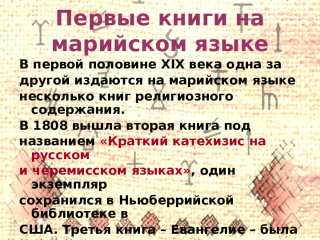 Первые книги на марийском языке В первой половине XIX века одна за другой издаются на марийском языке несколько книг религиозного содержания. В 1808 вышла вторая книга под названием «Краткий катехизис на русском и черемисском языках» , один экземпляр сохранился в Ньюберрийской библиотеке в США. Третья книга – Евангелие – была издана в 1821 году на горном наречии. 