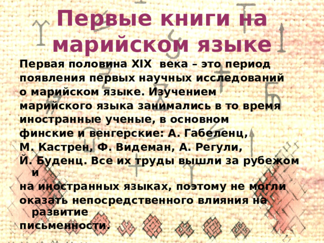 Первые книги на марийском языке Первая половина XIX века – это период появления первых научных исследований о марийском языке. Изучением марийского языка занимались в то время иностранные ученые, в основном финские и венгерские: А. Габеленц, М. Кастрен, Ф. Видеман, А. Регули, Й. Буденц. Все их труды вышли за рубежом и на иностранных языках, поэтому не могли оказать непосредственного влияния на развитие письменности.  