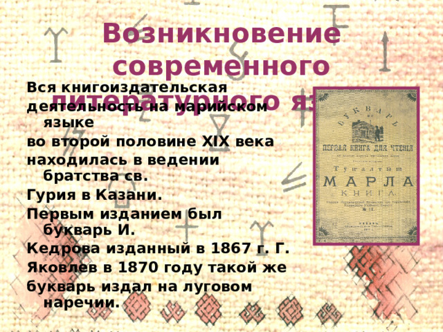 Возникновение современного литературного языка  Вся книгоиздательская деятельность на марийском языке во второй половине XIX века находилась в ведении братства св. Гурия в Казани. Первым изданием был букварь И. Кедрова изданный в 1867 г. Г. Яковлев в 1870 году такой же букварь издал на луговом наречии. 