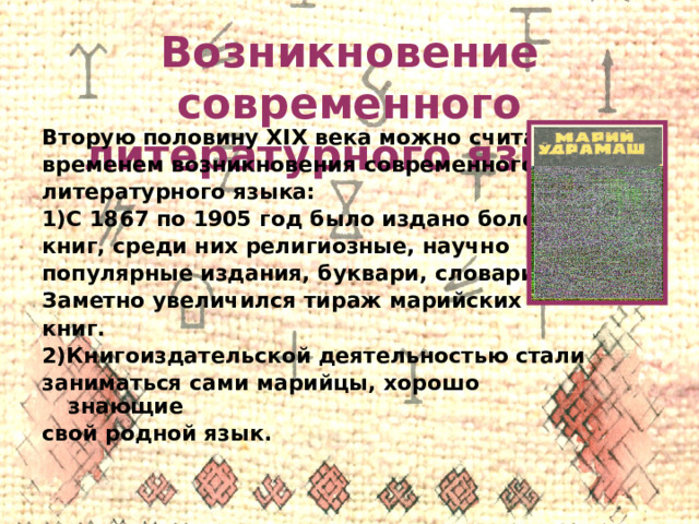 Возникновение современного литературного языка Вторую половину XIX века можно считать временем возникновения современного литературного языка: 1)С 1867 по 1905 год было издано более 80 книг, среди них религиозные, научно популярные издания, буквари, словари. Заметно увеличился тираж марийских книг. 2)Книгоиздательской деятельностью стали заниматься сами марийцы, хорошо знающие свой родной язык.  