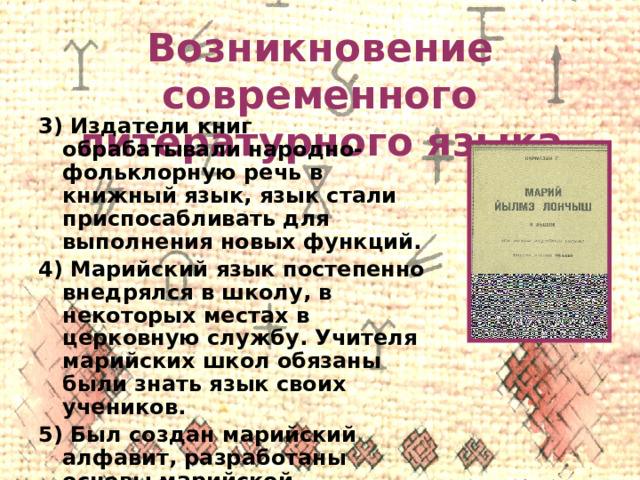 Возникновение современного литературного языка 3) Издатели книг обрабатывали народно-фольклорную речь в книжный язык, язык стали приспосабливать для выполнения новых функций. 4) Марийский язык постепенно внедрялся в школу, в некоторых местах в церковную службу. Учителя марийских школ обязаны были знать язык своих учеников. 5) Был создан марийский алфавит, разработаны основы марийской орфографии. 