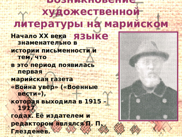 Возникновение художественной литературы на марийском языке Начало XX века знаменательно в истории письменности и тем, что в это период появилась первая марийская газета «Война увер» («Военные вести»), которая выходила в 1915 – 1917 годах. Её издателем и редактором являлся П. П. Глезденев. 