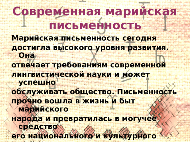Современная марийская письменность Марийская письменность сегодня достигла высокого уровня развития. Она отвечает требованиям современной лингвистической науки и может успешно обслуживать общество. Письменность прочно вошла в жизнь и быт марийского народа и превратилась в могучее средство его национального и культурного возрождения. 
