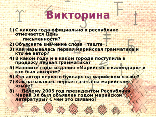 Викторина С какого года официально в республике отмечается День  письменности? Объясните значение слова «тиште». Как называлась первая марийская грамматика и кто ее автор? В каком году и в каком городе поступила в продажу первая грамматика? Назовите годы издания «Марийского календаря» и кто был автором? Кто автор первого букваря на марийском языке? Как называлась первая газета на марийском языке? 8) Почему 2005 год президентом Республики Марий Эл был объявлен годом марийской литературы? С чем это связано? 