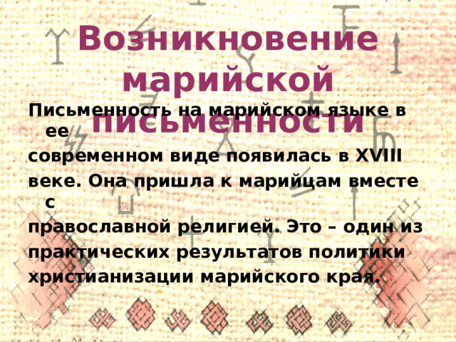 Возникновение марийской письменности Письменность на марийском языке в ее современном виде появилась в XVIII веке. Она пришла к марийцам вместе с православной религией. Это – один из практических результатов политики христианизации марийского края. 