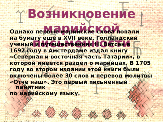 Возникновение марийской письменности Однако первые марийские слова попали на бумагу еще в XVII веке. Голландский ученый и путешественник Н. Витсен в 1692 году в Амстердаме издал книгу «Северная и восточная часть Татарии», в которой имеется раздел о марийцах. В 1705 году во втором издании этой книги были включены более 30 слов и перевод молитвы «Отче наш». Это первый письменный памятник по марийскому языку. 