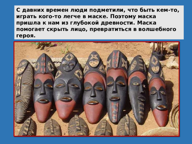 С давних времен люди подметили, что быть кем-то, играть кого-то легче в маске. Поэтому маска пришла к нам из глубокой древности. Маска помогает скрыть лицо, превратиться в волшебного героя. 