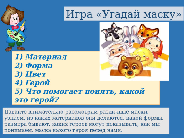 Игра «Угадай маску» 1) Материал 2) Форма 3) Цвет 4) Герой 5) Что помогает понять, какой это герой? Давайте внимательно рассмотрим различные маски, узнаем, из каких материалов они делаются, какой формы, размера бывают, каких героев могут показывать, как мы понимаем, маска какого героя перед нами. 