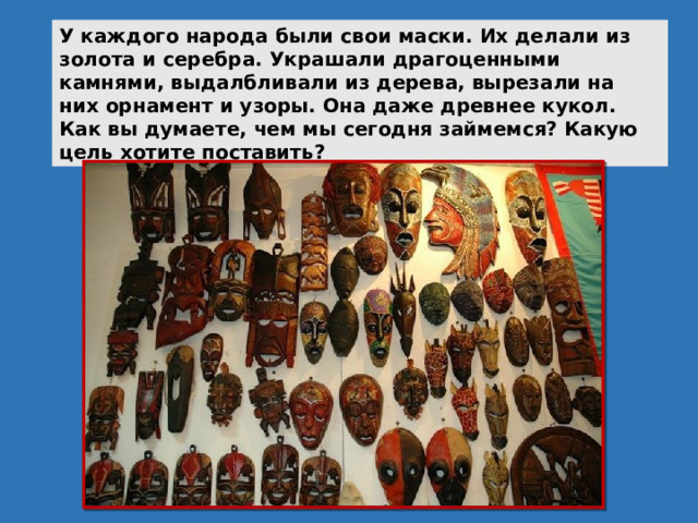 У каждого народа были свои маски. Их делали из золота и серебра. Украшали драгоценными камнями, выдалбливали из дерева, вырезали на них орнамент и узоры. Она даже древнее кукол. Как вы думаете, чем мы сегодня займемся? Какую цель хотите поставить? 