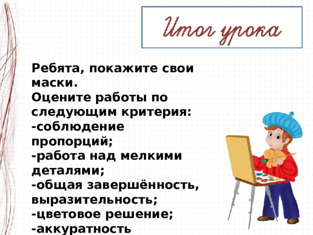 Ребята, покажите свои маски. Оцените работы по следующим критерия: -соблюдение пропорций; -работа над мелкими деталями; -общая завершённость, выразительность; -цветовое решение; -аккуратность исполнения. 